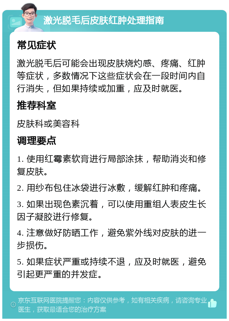 激光脱毛后皮肤红肿处理指南 常见症状 激光脱毛后可能会出现皮肤烧灼感、疼痛、红肿等症状，多数情况下这些症状会在一段时间内自行消失，但如果持续或加重，应及时就医。 推荐科室 皮肤科或美容科 调理要点 1. 使用红霉素软膏进行局部涂抹，帮助消炎和修复皮肤。 2. 用纱布包住冰袋进行冰敷，缓解红肿和疼痛。 3. 如果出现色素沉着，可以使用重组人表皮生长因子凝胶进行修复。 4. 注意做好防晒工作，避免紫外线对皮肤的进一步损伤。 5. 如果症状严重或持续不退，应及时就医，避免引起更严重的并发症。