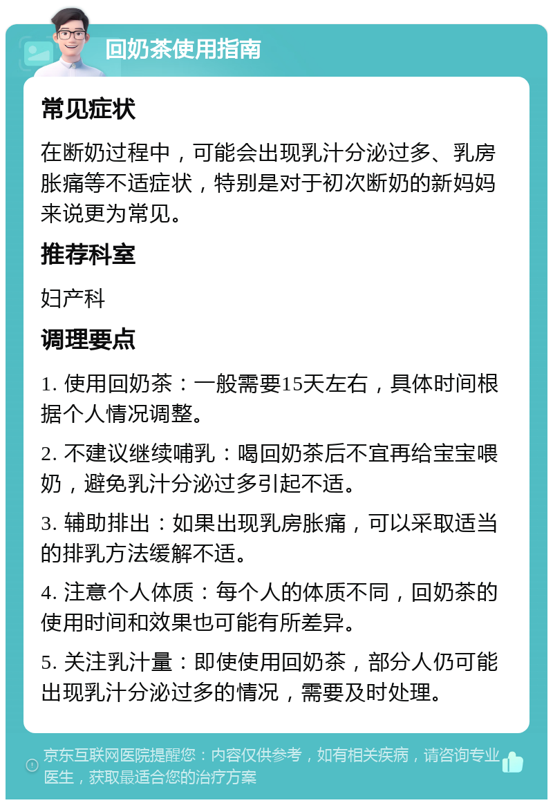 回奶茶使用指南 常见症状 在断奶过程中，可能会出现乳汁分泌过多、乳房胀痛等不适症状，特别是对于初次断奶的新妈妈来说更为常见。 推荐科室 妇产科 调理要点 1. 使用回奶茶：一般需要15天左右，具体时间根据个人情况调整。 2. 不建议继续哺乳：喝回奶茶后不宜再给宝宝喂奶，避免乳汁分泌过多引起不适。 3. 辅助排出：如果出现乳房胀痛，可以采取适当的排乳方法缓解不适。 4. 注意个人体质：每个人的体质不同，回奶茶的使用时间和效果也可能有所差异。 5. 关注乳汁量：即使使用回奶茶，部分人仍可能出现乳汁分泌过多的情况，需要及时处理。