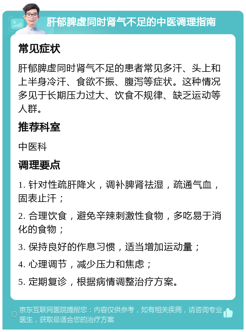 肝郁脾虚同时肾气不足的中医调理指南 常见症状 肝郁脾虚同时肾气不足的患者常见多汗、头上和上半身冷汗、食欲不振、腹泻等症状。这种情况多见于长期压力过大、饮食不规律、缺乏运动等人群。 推荐科室 中医科 调理要点 1. 针对性疏肝降火，调补脾肾祛湿，疏通气血，固表止汗； 2. 合理饮食，避免辛辣刺激性食物，多吃易于消化的食物； 3. 保持良好的作息习惯，适当增加运动量； 4. 心理调节，减少压力和焦虑； 5. 定期复诊，根据病情调整治疗方案。