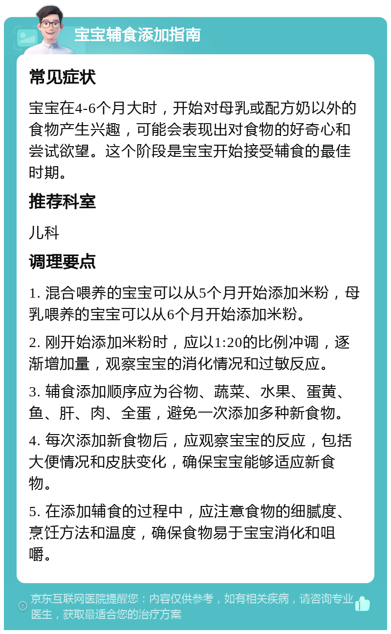 宝宝辅食添加指南 常见症状 宝宝在4-6个月大时，开始对母乳或配方奶以外的食物产生兴趣，可能会表现出对食物的好奇心和尝试欲望。这个阶段是宝宝开始接受辅食的最佳时期。 推荐科室 儿科 调理要点 1. 混合喂养的宝宝可以从5个月开始添加米粉，母乳喂养的宝宝可以从6个月开始添加米粉。 2. 刚开始添加米粉时，应以1:20的比例冲调，逐渐增加量，观察宝宝的消化情况和过敏反应。 3. 辅食添加顺序应为谷物、蔬菜、水果、蛋黄、鱼、肝、肉、全蛋，避免一次添加多种新食物。 4. 每次添加新食物后，应观察宝宝的反应，包括大便情况和皮肤变化，确保宝宝能够适应新食物。 5. 在添加辅食的过程中，应注意食物的细腻度、烹饪方法和温度，确保食物易于宝宝消化和咀嚼。