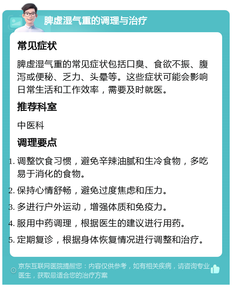 脾虚湿气重的调理与治疗 常见症状 脾虚湿气重的常见症状包括口臭、食欲不振、腹泻或便秘、乏力、头晕等。这些症状可能会影响日常生活和工作效率，需要及时就医。 推荐科室 中医科 调理要点 调整饮食习惯，避免辛辣油腻和生冷食物，多吃易于消化的食物。 保持心情舒畅，避免过度焦虑和压力。 多进行户外运动，增强体质和免疫力。 服用中药调理，根据医生的建议进行用药。 定期复诊，根据身体恢复情况进行调整和治疗。