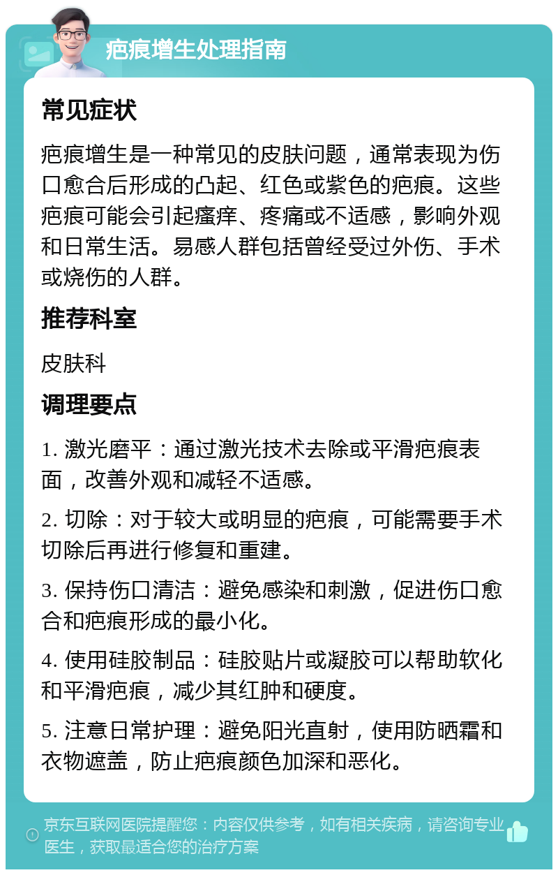 疤痕增生处理指南 常见症状 疤痕增生是一种常见的皮肤问题，通常表现为伤口愈合后形成的凸起、红色或紫色的疤痕。这些疤痕可能会引起瘙痒、疼痛或不适感，影响外观和日常生活。易感人群包括曾经受过外伤、手术或烧伤的人群。 推荐科室 皮肤科 调理要点 1. 激光磨平：通过激光技术去除或平滑疤痕表面，改善外观和减轻不适感。 2. 切除：对于较大或明显的疤痕，可能需要手术切除后再进行修复和重建。 3. 保持伤口清洁：避免感染和刺激，促进伤口愈合和疤痕形成的最小化。 4. 使用硅胶制品：硅胶贴片或凝胶可以帮助软化和平滑疤痕，减少其红肿和硬度。 5. 注意日常护理：避免阳光直射，使用防晒霜和衣物遮盖，防止疤痕颜色加深和恶化。