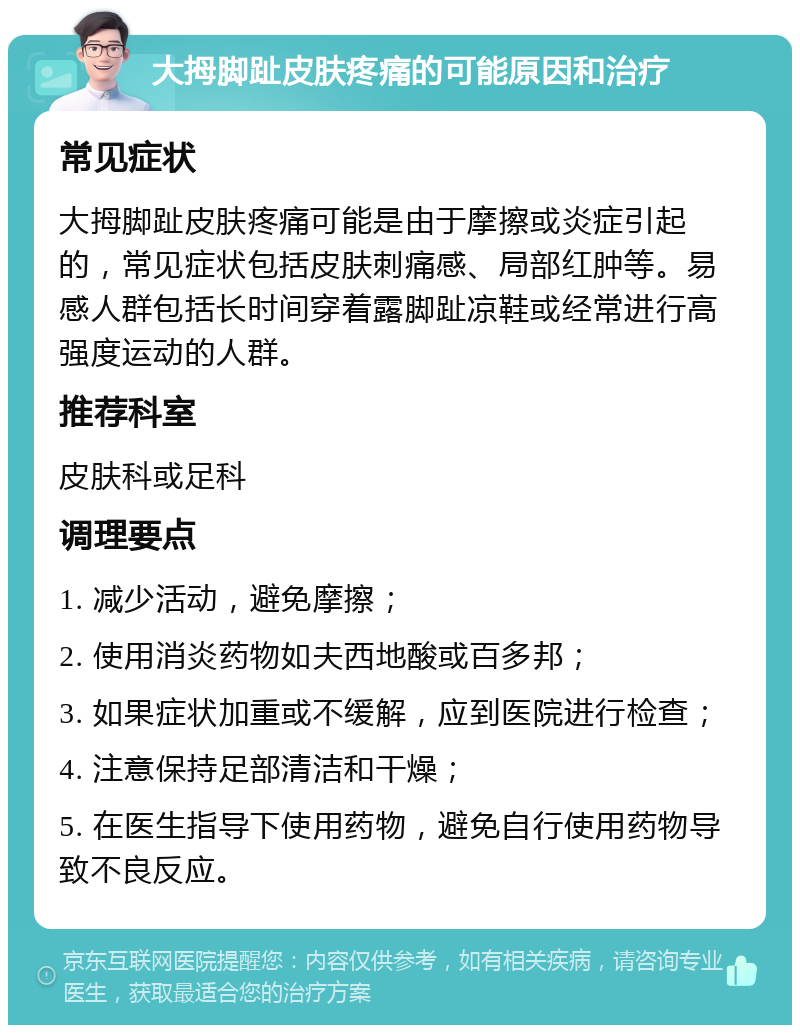 大拇脚趾皮肤疼痛的可能原因和治疗 常见症状 大拇脚趾皮肤疼痛可能是由于摩擦或炎症引起的，常见症状包括皮肤刺痛感、局部红肿等。易感人群包括长时间穿着露脚趾凉鞋或经常进行高强度运动的人群。 推荐科室 皮肤科或足科 调理要点 1. 减少活动，避免摩擦； 2. 使用消炎药物如夫西地酸或百多邦； 3. 如果症状加重或不缓解，应到医院进行检查； 4. 注意保持足部清洁和干燥； 5. 在医生指导下使用药物，避免自行使用药物导致不良反应。