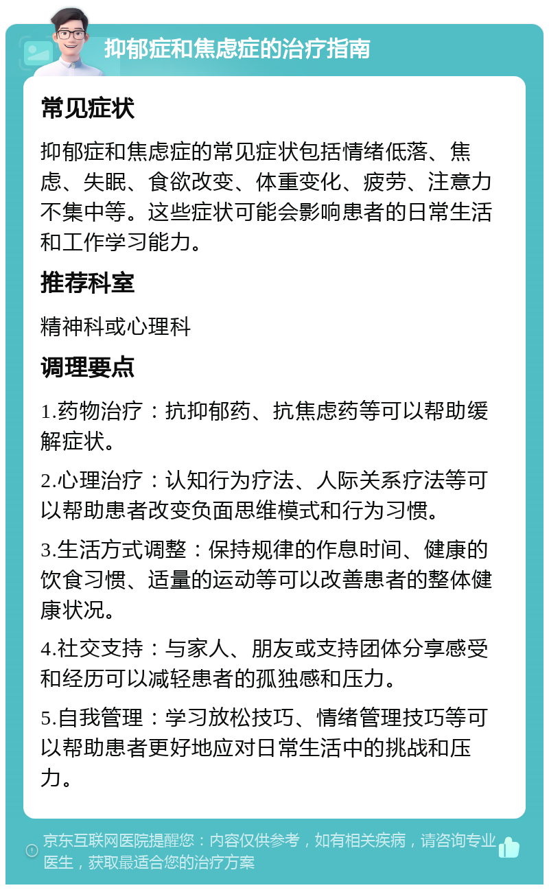 抑郁症和焦虑症的治疗指南 常见症状 抑郁症和焦虑症的常见症状包括情绪低落、焦虑、失眠、食欲改变、体重变化、疲劳、注意力不集中等。这些症状可能会影响患者的日常生活和工作学习能力。 推荐科室 精神科或心理科 调理要点 1.药物治疗：抗抑郁药、抗焦虑药等可以帮助缓解症状。 2.心理治疗：认知行为疗法、人际关系疗法等可以帮助患者改变负面思维模式和行为习惯。 3.生活方式调整：保持规律的作息时间、健康的饮食习惯、适量的运动等可以改善患者的整体健康状况。 4.社交支持：与家人、朋友或支持团体分享感受和经历可以减轻患者的孤独感和压力。 5.自我管理：学习放松技巧、情绪管理技巧等可以帮助患者更好地应对日常生活中的挑战和压力。