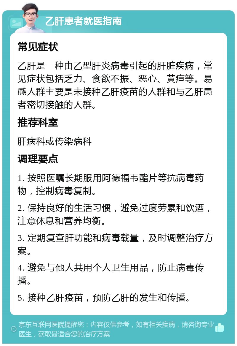 乙肝患者就医指南 常见症状 乙肝是一种由乙型肝炎病毒引起的肝脏疾病，常见症状包括乏力、食欲不振、恶心、黄疸等。易感人群主要是未接种乙肝疫苗的人群和与乙肝患者密切接触的人群。 推荐科室 肝病科或传染病科 调理要点 1. 按照医嘱长期服用阿德福韦酯片等抗病毒药物，控制病毒复制。 2. 保持良好的生活习惯，避免过度劳累和饮酒，注意休息和营养均衡。 3. 定期复查肝功能和病毒载量，及时调整治疗方案。 4. 避免与他人共用个人卫生用品，防止病毒传播。 5. 接种乙肝疫苗，预防乙肝的发生和传播。