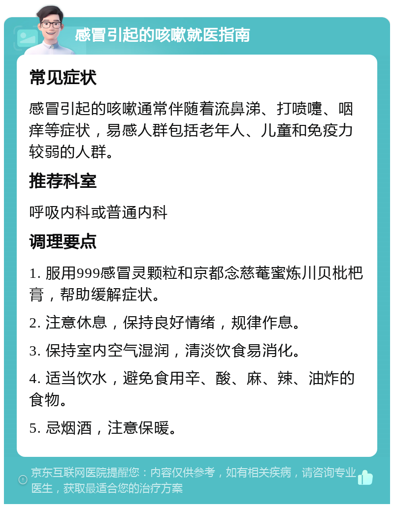 感冒引起的咳嗽就医指南 常见症状 感冒引起的咳嗽通常伴随着流鼻涕、打喷嚏、咽痒等症状，易感人群包括老年人、儿童和免疫力较弱的人群。 推荐科室 呼吸内科或普通内科 调理要点 1. 服用999感冒灵颗粒和京都念慈菴蜜炼川贝枇杷膏，帮助缓解症状。 2. 注意休息，保持良好情绪，规律作息。 3. 保持室内空气湿润，清淡饮食易消化。 4. 适当饮水，避免食用辛、酸、麻、辣、油炸的食物。 5. 忌烟酒，注意保暖。