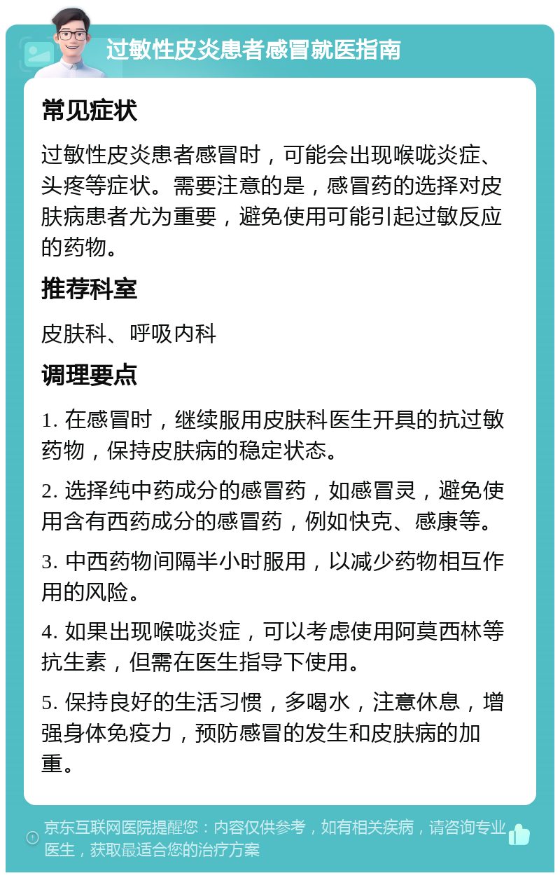 过敏性皮炎患者感冒就医指南 常见症状 过敏性皮炎患者感冒时，可能会出现喉咙炎症、头疼等症状。需要注意的是，感冒药的选择对皮肤病患者尤为重要，避免使用可能引起过敏反应的药物。 推荐科室 皮肤科、呼吸内科 调理要点 1. 在感冒时，继续服用皮肤科医生开具的抗过敏药物，保持皮肤病的稳定状态。 2. 选择纯中药成分的感冒药，如感冒灵，避免使用含有西药成分的感冒药，例如快克、感康等。 3. 中西药物间隔半小时服用，以减少药物相互作用的风险。 4. 如果出现喉咙炎症，可以考虑使用阿莫西林等抗生素，但需在医生指导下使用。 5. 保持良好的生活习惯，多喝水，注意休息，增强身体免疫力，预防感冒的发生和皮肤病的加重。