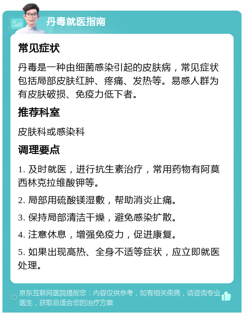 丹毒就医指南 常见症状 丹毒是一种由细菌感染引起的皮肤病，常见症状包括局部皮肤红肿、疼痛、发热等。易感人群为有皮肤破损、免疫力低下者。 推荐科室 皮肤科或感染科 调理要点 1. 及时就医，进行抗生素治疗，常用药物有阿莫西林克拉维酸钾等。 2. 局部用硫酸镁湿敷，帮助消炎止痛。 3. 保持局部清洁干燥，避免感染扩散。 4. 注意休息，增强免疫力，促进康复。 5. 如果出现高热、全身不适等症状，应立即就医处理。