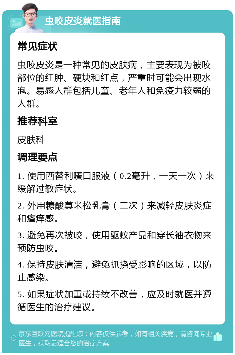 虫咬皮炎就医指南 常见症状 虫咬皮炎是一种常见的皮肤病，主要表现为被咬部位的红肿、硬块和红点，严重时可能会出现水泡。易感人群包括儿童、老年人和免疫力较弱的人群。 推荐科室 皮肤科 调理要点 1. 使用西替利嗪口服液（0.2毫升，一天一次）来缓解过敏症状。 2. 外用糠酸莫米松乳膏（二次）来减轻皮肤炎症和瘙痒感。 3. 避免再次被咬，使用驱蚊产品和穿长袖衣物来预防虫咬。 4. 保持皮肤清洁，避免抓挠受影响的区域，以防止感染。 5. 如果症状加重或持续不改善，应及时就医并遵循医生的治疗建议。