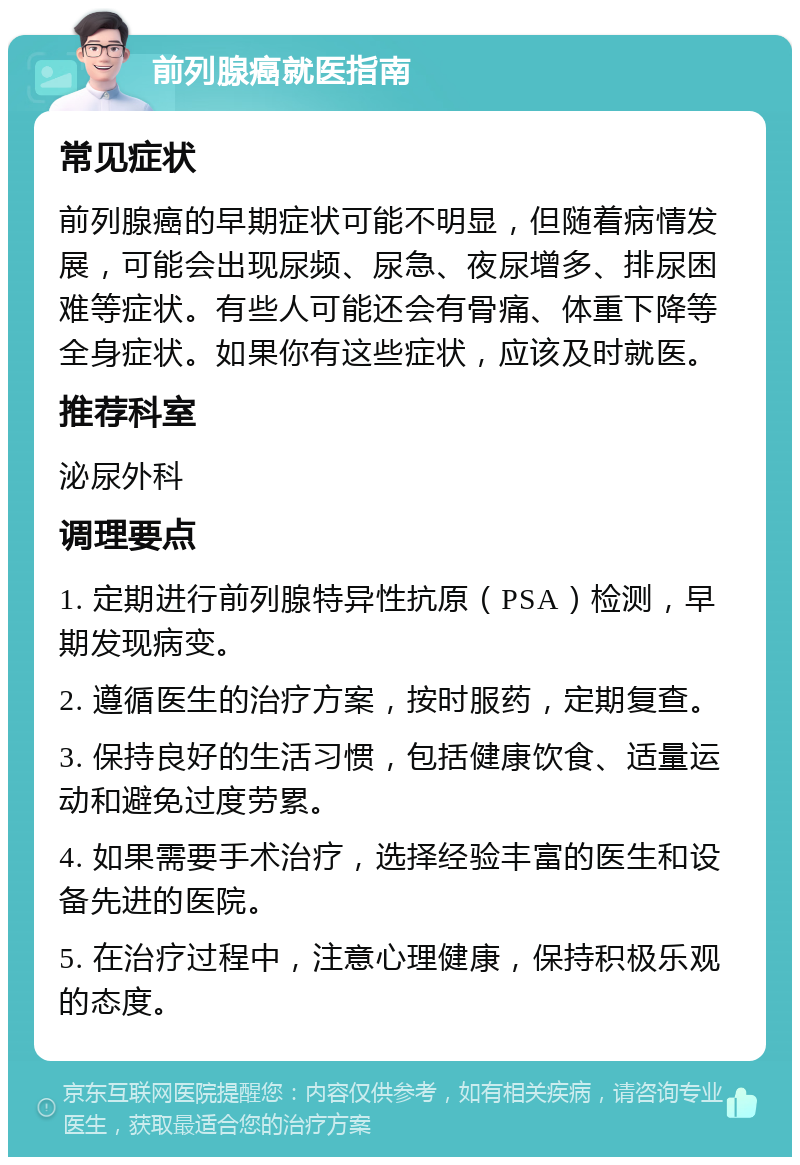 前列腺癌就医指南 常见症状 前列腺癌的早期症状可能不明显，但随着病情发展，可能会出现尿频、尿急、夜尿增多、排尿困难等症状。有些人可能还会有骨痛、体重下降等全身症状。如果你有这些症状，应该及时就医。 推荐科室 泌尿外科 调理要点 1. 定期进行前列腺特异性抗原（PSA）检测，早期发现病变。 2. 遵循医生的治疗方案，按时服药，定期复查。 3. 保持良好的生活习惯，包括健康饮食、适量运动和避免过度劳累。 4. 如果需要手术治疗，选择经验丰富的医生和设备先进的医院。 5. 在治疗过程中，注意心理健康，保持积极乐观的态度。