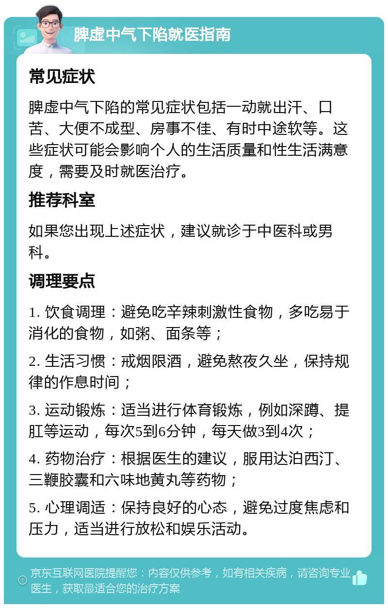 脾虚中气下陷就医指南 常见症状 脾虚中气下陷的常见症状包括一动就出汗、口苦、大便不成型、房事不佳、有时中途软等。这些症状可能会影响个人的生活质量和性生活满意度，需要及时就医治疗。 推荐科室 如果您出现上述症状，建议就诊于中医科或男科。 调理要点 1. 饮食调理：避免吃辛辣刺激性食物，多吃易于消化的食物，如粥、面条等； 2. 生活习惯：戒烟限酒，避免熬夜久坐，保持规律的作息时间； 3. 运动锻炼：适当进行体育锻炼，例如深蹲、提肛等运动，每次5到6分钟，每天做3到4次； 4. 药物治疗：根据医生的建议，服用达泊西汀、三鞭胶囊和六味地黄丸等药物； 5. 心理调适：保持良好的心态，避免过度焦虑和压力，适当进行放松和娱乐活动。