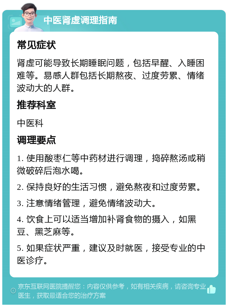 中医肾虚调理指南 常见症状 肾虚可能导致长期睡眠问题，包括早醒、入睡困难等。易感人群包括长期熬夜、过度劳累、情绪波动大的人群。 推荐科室 中医科 调理要点 1. 使用酸枣仁等中药材进行调理，捣碎熬汤或稍微破碎后泡水喝。 2. 保持良好的生活习惯，避免熬夜和过度劳累。 3. 注意情绪管理，避免情绪波动大。 4. 饮食上可以适当增加补肾食物的摄入，如黑豆、黑芝麻等。 5. 如果症状严重，建议及时就医，接受专业的中医诊疗。