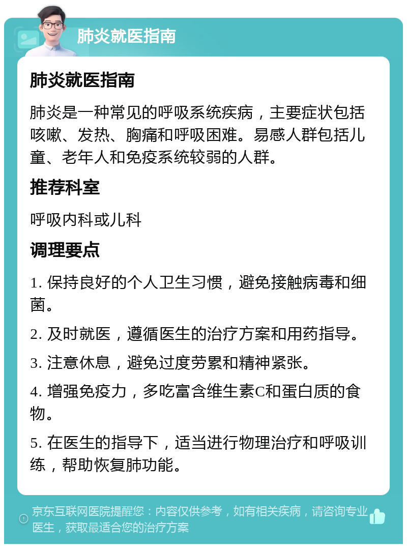 肺炎就医指南 肺炎就医指南 肺炎是一种常见的呼吸系统疾病，主要症状包括咳嗽、发热、胸痛和呼吸困难。易感人群包括儿童、老年人和免疫系统较弱的人群。 推荐科室 呼吸内科或儿科 调理要点 1. 保持良好的个人卫生习惯，避免接触病毒和细菌。 2. 及时就医，遵循医生的治疗方案和用药指导。 3. 注意休息，避免过度劳累和精神紧张。 4. 增强免疫力，多吃富含维生素C和蛋白质的食物。 5. 在医生的指导下，适当进行物理治疗和呼吸训练，帮助恢复肺功能。