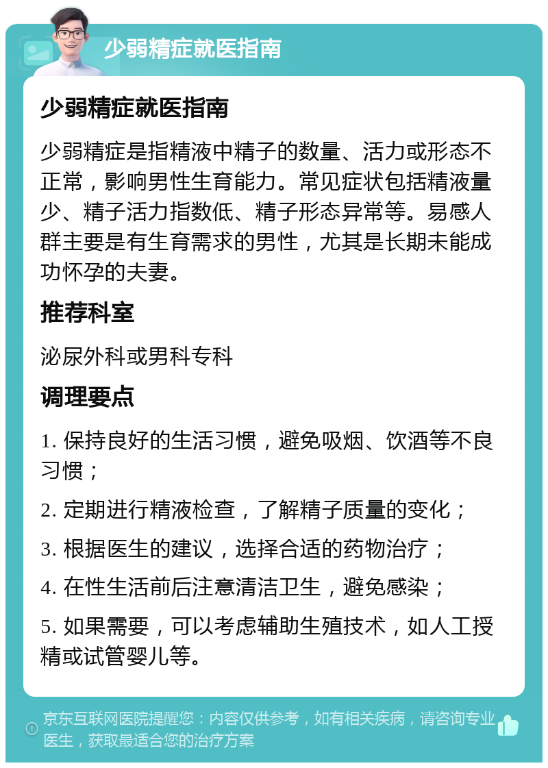 少弱精症就医指南 少弱精症就医指南 少弱精症是指精液中精子的数量、活力或形态不正常，影响男性生育能力。常见症状包括精液量少、精子活力指数低、精子形态异常等。易感人群主要是有生育需求的男性，尤其是长期未能成功怀孕的夫妻。 推荐科室 泌尿外科或男科专科 调理要点 1. 保持良好的生活习惯，避免吸烟、饮酒等不良习惯； 2. 定期进行精液检查，了解精子质量的变化； 3. 根据医生的建议，选择合适的药物治疗； 4. 在性生活前后注意清洁卫生，避免感染； 5. 如果需要，可以考虑辅助生殖技术，如人工授精或试管婴儿等。