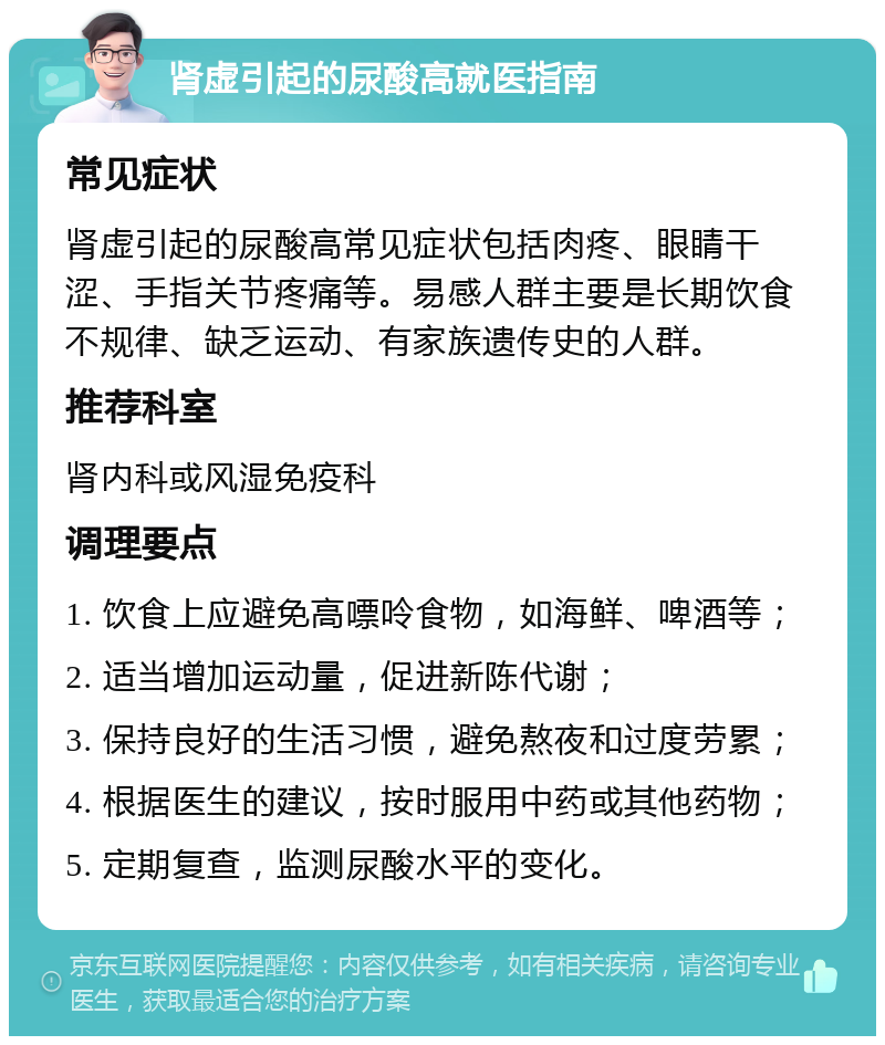 肾虚引起的尿酸高就医指南 常见症状 肾虚引起的尿酸高常见症状包括肉疼、眼睛干涩、手指关节疼痛等。易感人群主要是长期饮食不规律、缺乏运动、有家族遗传史的人群。 推荐科室 肾内科或风湿免疫科 调理要点 1. 饮食上应避免高嘌呤食物，如海鲜、啤酒等； 2. 适当增加运动量，促进新陈代谢； 3. 保持良好的生活习惯，避免熬夜和过度劳累； 4. 根据医生的建议，按时服用中药或其他药物； 5. 定期复查，监测尿酸水平的变化。