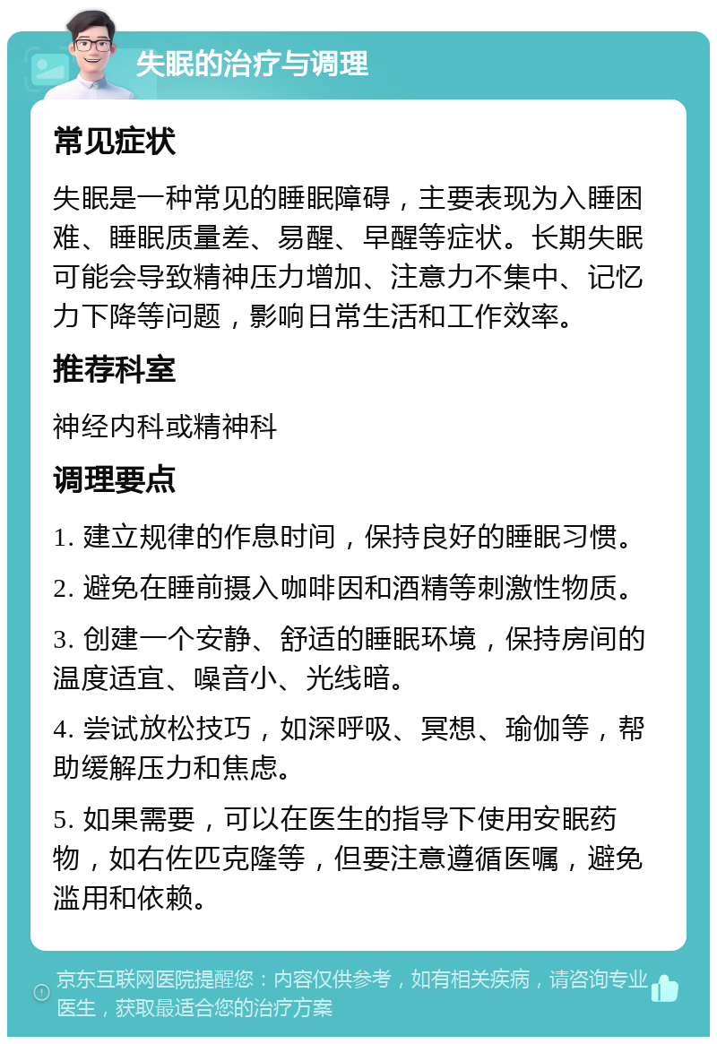 失眠的治疗与调理 常见症状 失眠是一种常见的睡眠障碍，主要表现为入睡困难、睡眠质量差、易醒、早醒等症状。长期失眠可能会导致精神压力增加、注意力不集中、记忆力下降等问题，影响日常生活和工作效率。 推荐科室 神经内科或精神科 调理要点 1. 建立规律的作息时间，保持良好的睡眠习惯。 2. 避免在睡前摄入咖啡因和酒精等刺激性物质。 3. 创建一个安静、舒适的睡眠环境，保持房间的温度适宜、噪音小、光线暗。 4. 尝试放松技巧，如深呼吸、冥想、瑜伽等，帮助缓解压力和焦虑。 5. 如果需要，可以在医生的指导下使用安眠药物，如右佐匹克隆等，但要注意遵循医嘱，避免滥用和依赖。