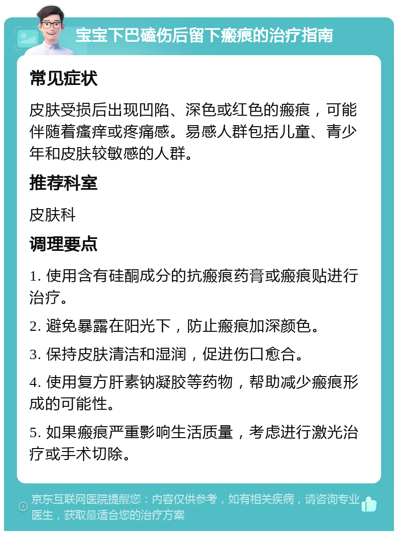 宝宝下巴磕伤后留下瘢痕的治疗指南 常见症状 皮肤受损后出现凹陷、深色或红色的瘢痕，可能伴随着瘙痒或疼痛感。易感人群包括儿童、青少年和皮肤较敏感的人群。 推荐科室 皮肤科 调理要点 1. 使用含有硅酮成分的抗瘢痕药膏或瘢痕贴进行治疗。 2. 避免暴露在阳光下，防止瘢痕加深颜色。 3. 保持皮肤清洁和湿润，促进伤口愈合。 4. 使用复方肝素钠凝胶等药物，帮助减少瘢痕形成的可能性。 5. 如果瘢痕严重影响生活质量，考虑进行激光治疗或手术切除。