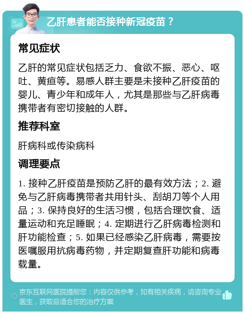 乙肝患者能否接种新冠疫苗？ 常见症状 乙肝的常见症状包括乏力、食欲不振、恶心、呕吐、黄疸等。易感人群主要是未接种乙肝疫苗的婴儿、青少年和成年人，尤其是那些与乙肝病毒携带者有密切接触的人群。 推荐科室 肝病科或传染病科 调理要点 1. 接种乙肝疫苗是预防乙肝的最有效方法；2. 避免与乙肝病毒携带者共用针头、刮胡刀等个人用品；3. 保持良好的生活习惯，包括合理饮食、适量运动和充足睡眠；4. 定期进行乙肝病毒检测和肝功能检查；5. 如果已经感染乙肝病毒，需要按医嘱服用抗病毒药物，并定期复查肝功能和病毒载量。