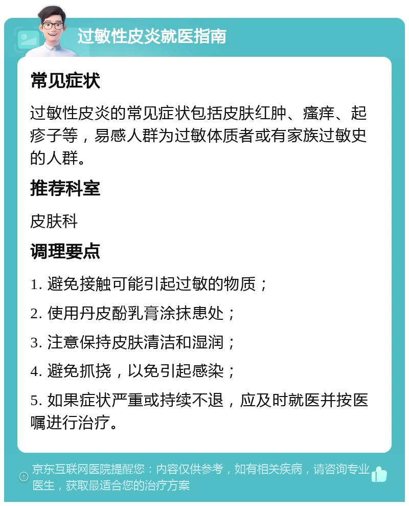 过敏性皮炎就医指南 常见症状 过敏性皮炎的常见症状包括皮肤红肿、瘙痒、起疹子等，易感人群为过敏体质者或有家族过敏史的人群。 推荐科室 皮肤科 调理要点 1. 避免接触可能引起过敏的物质； 2. 使用丹皮酚乳膏涂抹患处； 3. 注意保持皮肤清洁和湿润； 4. 避免抓挠，以免引起感染； 5. 如果症状严重或持续不退，应及时就医并按医嘱进行治疗。