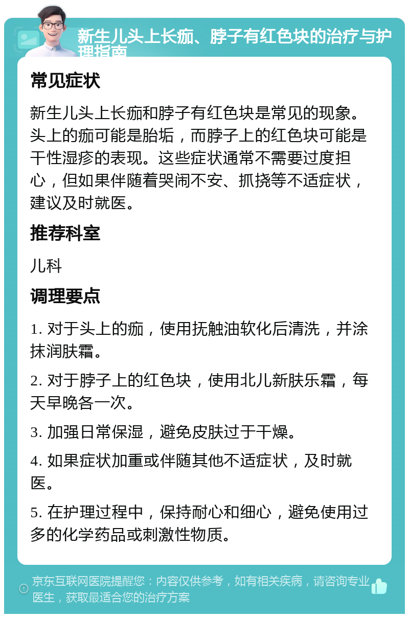 新生儿头上长痂、脖子有红色块的治疗与护理指南 常见症状 新生儿头上长痂和脖子有红色块是常见的现象。头上的痂可能是胎垢，而脖子上的红色块可能是干性湿疹的表现。这些症状通常不需要过度担心，但如果伴随着哭闹不安、抓挠等不适症状，建议及时就医。 推荐科室 儿科 调理要点 1. 对于头上的痂，使用抚触油软化后清洗，并涂抹润肤霜。 2. 对于脖子上的红色块，使用北儿新肤乐霜，每天早晚各一次。 3. 加强日常保湿，避免皮肤过于干燥。 4. 如果症状加重或伴随其他不适症状，及时就医。 5. 在护理过程中，保持耐心和细心，避免使用过多的化学药品或刺激性物质。