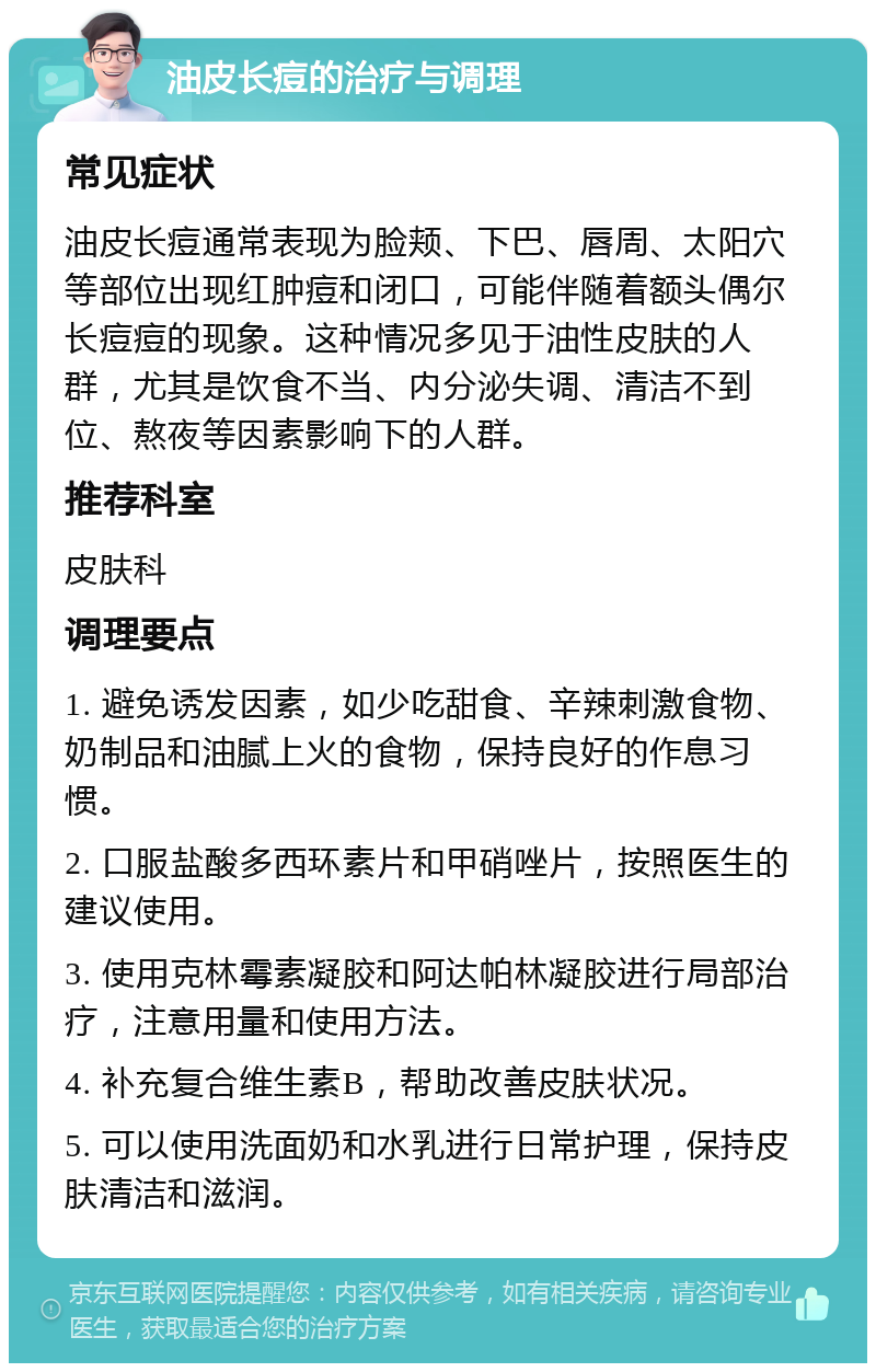 油皮长痘的治疗与调理 常见症状 油皮长痘通常表现为脸颊、下巴、唇周、太阳穴等部位出现红肿痘和闭口，可能伴随着额头偶尔长痘痘的现象。这种情况多见于油性皮肤的人群，尤其是饮食不当、内分泌失调、清洁不到位、熬夜等因素影响下的人群。 推荐科室 皮肤科 调理要点 1. 避免诱发因素，如少吃甜食、辛辣刺激食物、奶制品和油腻上火的食物，保持良好的作息习惯。 2. 口服盐酸多西环素片和甲硝唑片，按照医生的建议使用。 3. 使用克林霉素凝胶和阿达帕林凝胶进行局部治疗，注意用量和使用方法。 4. 补充复合维生素B，帮助改善皮肤状况。 5. 可以使用洗面奶和水乳进行日常护理，保持皮肤清洁和滋润。