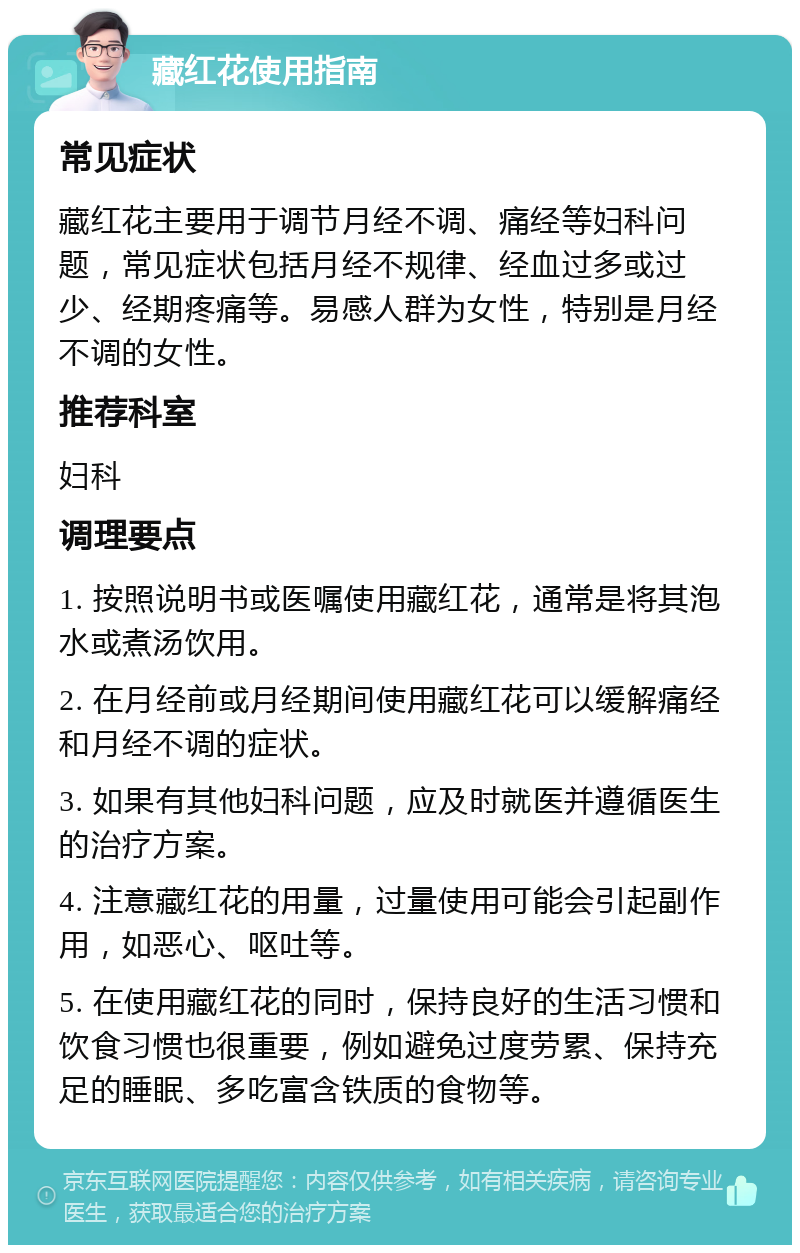 藏红花使用指南 常见症状 藏红花主要用于调节月经不调、痛经等妇科问题，常见症状包括月经不规律、经血过多或过少、经期疼痛等。易感人群为女性，特别是月经不调的女性。 推荐科室 妇科 调理要点 1. 按照说明书或医嘱使用藏红花，通常是将其泡水或煮汤饮用。 2. 在月经前或月经期间使用藏红花可以缓解痛经和月经不调的症状。 3. 如果有其他妇科问题，应及时就医并遵循医生的治疗方案。 4. 注意藏红花的用量，过量使用可能会引起副作用，如恶心、呕吐等。 5. 在使用藏红花的同时，保持良好的生活习惯和饮食习惯也很重要，例如避免过度劳累、保持充足的睡眠、多吃富含铁质的食物等。