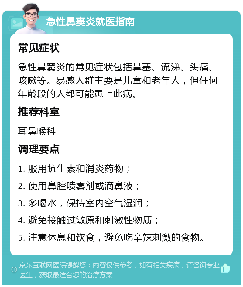 急性鼻窦炎就医指南 常见症状 急性鼻窦炎的常见症状包括鼻塞、流涕、头痛、咳嗽等。易感人群主要是儿童和老年人，但任何年龄段的人都可能患上此病。 推荐科室 耳鼻喉科 调理要点 1. 服用抗生素和消炎药物； 2. 使用鼻腔喷雾剂或滴鼻液； 3. 多喝水，保持室内空气湿润； 4. 避免接触过敏原和刺激性物质； 5. 注意休息和饮食，避免吃辛辣刺激的食物。