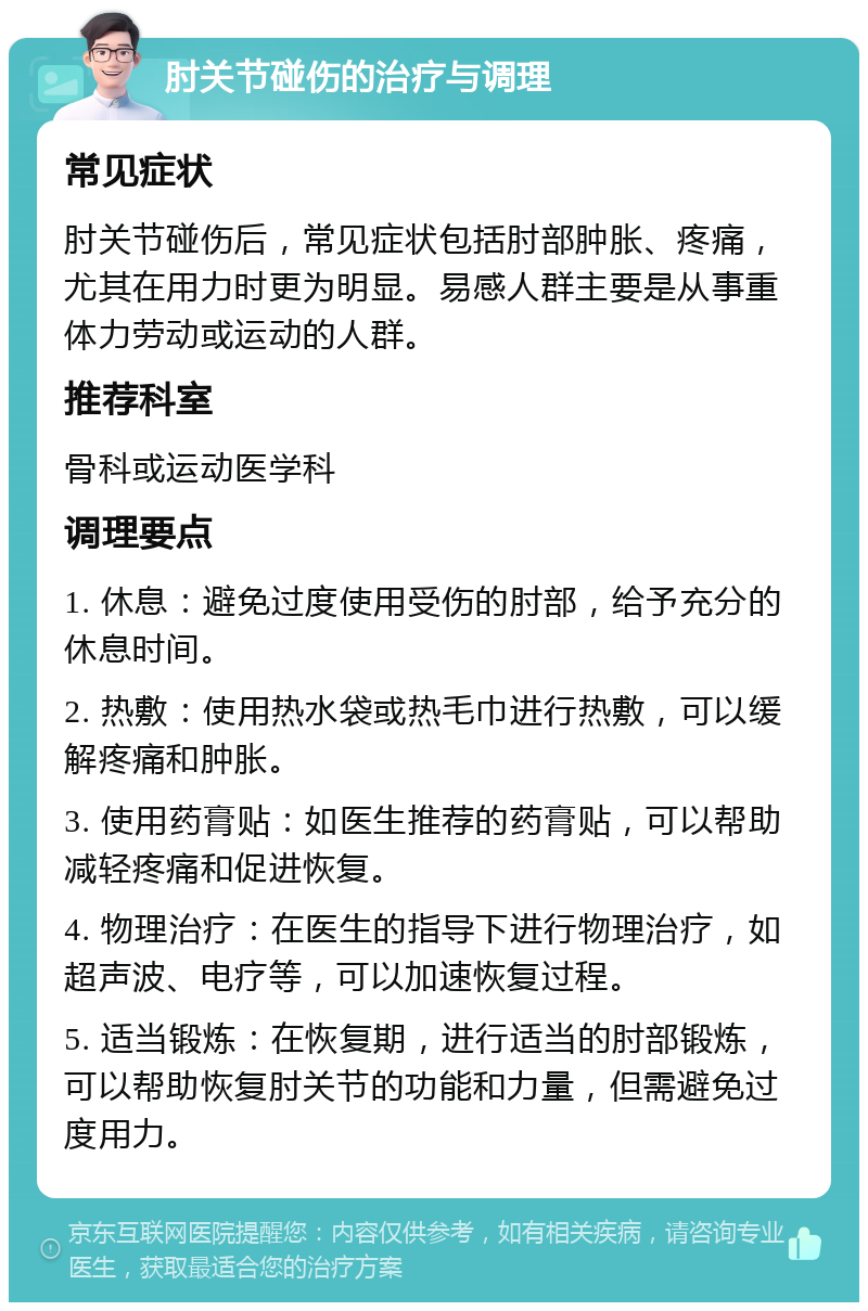 肘关节碰伤的治疗与调理 常见症状 肘关节碰伤后，常见症状包括肘部肿胀、疼痛，尤其在用力时更为明显。易感人群主要是从事重体力劳动或运动的人群。 推荐科室 骨科或运动医学科 调理要点 1. 休息：避免过度使用受伤的肘部，给予充分的休息时间。 2. 热敷：使用热水袋或热毛巾进行热敷，可以缓解疼痛和肿胀。 3. 使用药膏贴：如医生推荐的药膏贴，可以帮助减轻疼痛和促进恢复。 4. 物理治疗：在医生的指导下进行物理治疗，如超声波、电疗等，可以加速恢复过程。 5. 适当锻炼：在恢复期，进行适当的肘部锻炼，可以帮助恢复肘关节的功能和力量，但需避免过度用力。