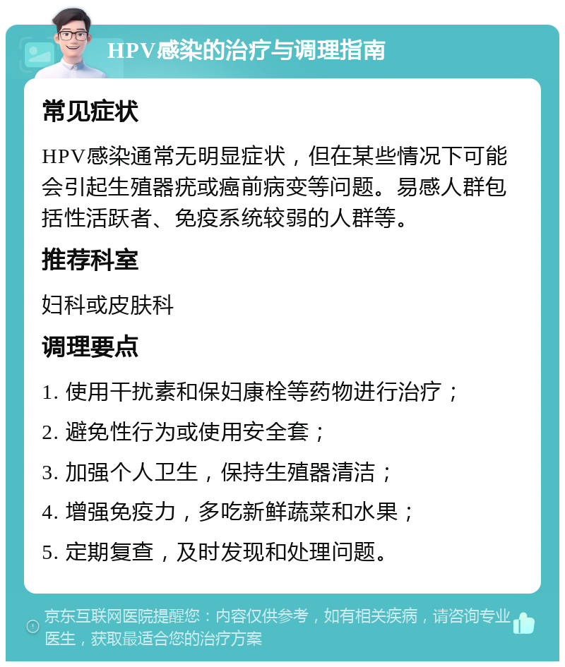 HPV感染的治疗与调理指南 常见症状 HPV感染通常无明显症状，但在某些情况下可能会引起生殖器疣或癌前病变等问题。易感人群包括性活跃者、免疫系统较弱的人群等。 推荐科室 妇科或皮肤科 调理要点 1. 使用干扰素和保妇康栓等药物进行治疗； 2. 避免性行为或使用安全套； 3. 加强个人卫生，保持生殖器清洁； 4. 增强免疫力，多吃新鲜蔬菜和水果； 5. 定期复查，及时发现和处理问题。