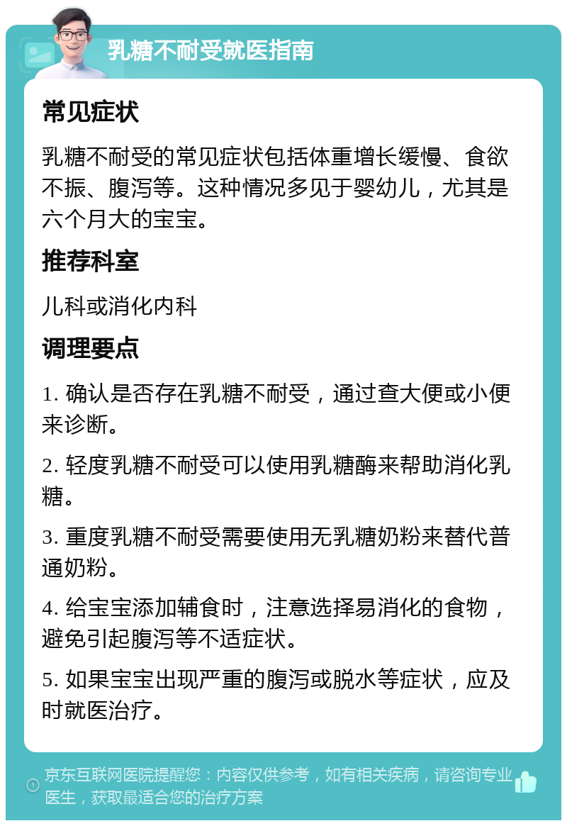 乳糖不耐受就医指南 常见症状 乳糖不耐受的常见症状包括体重增长缓慢、食欲不振、腹泻等。这种情况多见于婴幼儿，尤其是六个月大的宝宝。 推荐科室 儿科或消化内科 调理要点 1. 确认是否存在乳糖不耐受，通过查大便或小便来诊断。 2. 轻度乳糖不耐受可以使用乳糖酶来帮助消化乳糖。 3. 重度乳糖不耐受需要使用无乳糖奶粉来替代普通奶粉。 4. 给宝宝添加辅食时，注意选择易消化的食物，避免引起腹泻等不适症状。 5. 如果宝宝出现严重的腹泻或脱水等症状，应及时就医治疗。