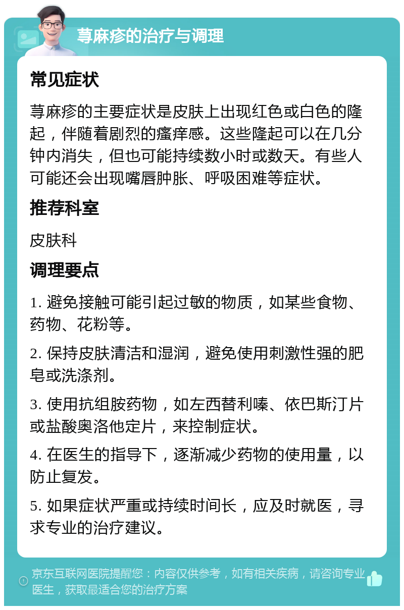 荨麻疹的治疗与调理 常见症状 荨麻疹的主要症状是皮肤上出现红色或白色的隆起，伴随着剧烈的瘙痒感。这些隆起可以在几分钟内消失，但也可能持续数小时或数天。有些人可能还会出现嘴唇肿胀、呼吸困难等症状。 推荐科室 皮肤科 调理要点 1. 避免接触可能引起过敏的物质，如某些食物、药物、花粉等。 2. 保持皮肤清洁和湿润，避免使用刺激性强的肥皂或洗涤剂。 3. 使用抗组胺药物，如左西替利嗪、依巴斯汀片或盐酸奥洛他定片，来控制症状。 4. 在医生的指导下，逐渐减少药物的使用量，以防止复发。 5. 如果症状严重或持续时间长，应及时就医，寻求专业的治疗建议。