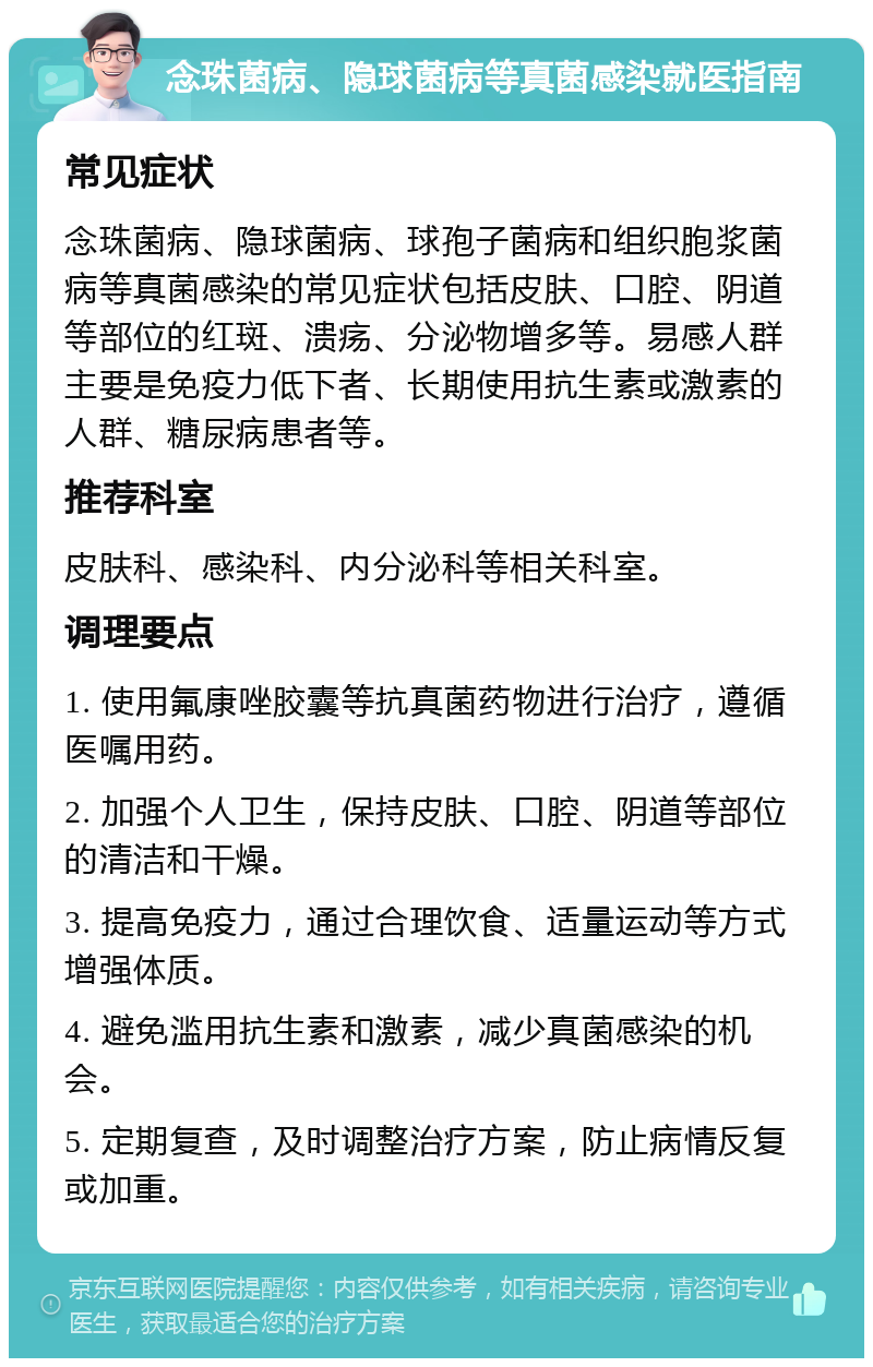 念珠菌病、隐球菌病等真菌感染就医指南 常见症状 念珠菌病、隐球菌病、球孢子菌病和组织胞浆菌病等真菌感染的常见症状包括皮肤、口腔、阴道等部位的红斑、溃疡、分泌物增多等。易感人群主要是免疫力低下者、长期使用抗生素或激素的人群、糖尿病患者等。 推荐科室 皮肤科、感染科、内分泌科等相关科室。 调理要点 1. 使用氟康唑胶囊等抗真菌药物进行治疗，遵循医嘱用药。 2. 加强个人卫生，保持皮肤、口腔、阴道等部位的清洁和干燥。 3. 提高免疫力，通过合理饮食、适量运动等方式增强体质。 4. 避免滥用抗生素和激素，减少真菌感染的机会。 5. 定期复查，及时调整治疗方案，防止病情反复或加重。