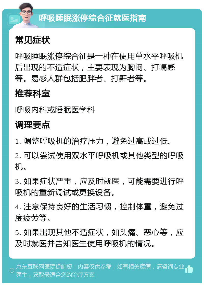 呼吸睡眠涨停综合征就医指南 常见症状 呼吸睡眠涨停综合征是一种在使用单水平呼吸机后出现的不适症状，主要表现为胸闷、打嗝感等。易感人群包括肥胖者、打鼾者等。 推荐科室 呼吸内科或睡眠医学科 调理要点 1. 调整呼吸机的治疗压力，避免过高或过低。 2. 可以尝试使用双水平呼吸机或其他类型的呼吸机。 3. 如果症状严重，应及时就医，可能需要进行呼吸机的重新调试或更换设备。 4. 注意保持良好的生活习惯，控制体重，避免过度疲劳等。 5. 如果出现其他不适症状，如头痛、恶心等，应及时就医并告知医生使用呼吸机的情况。