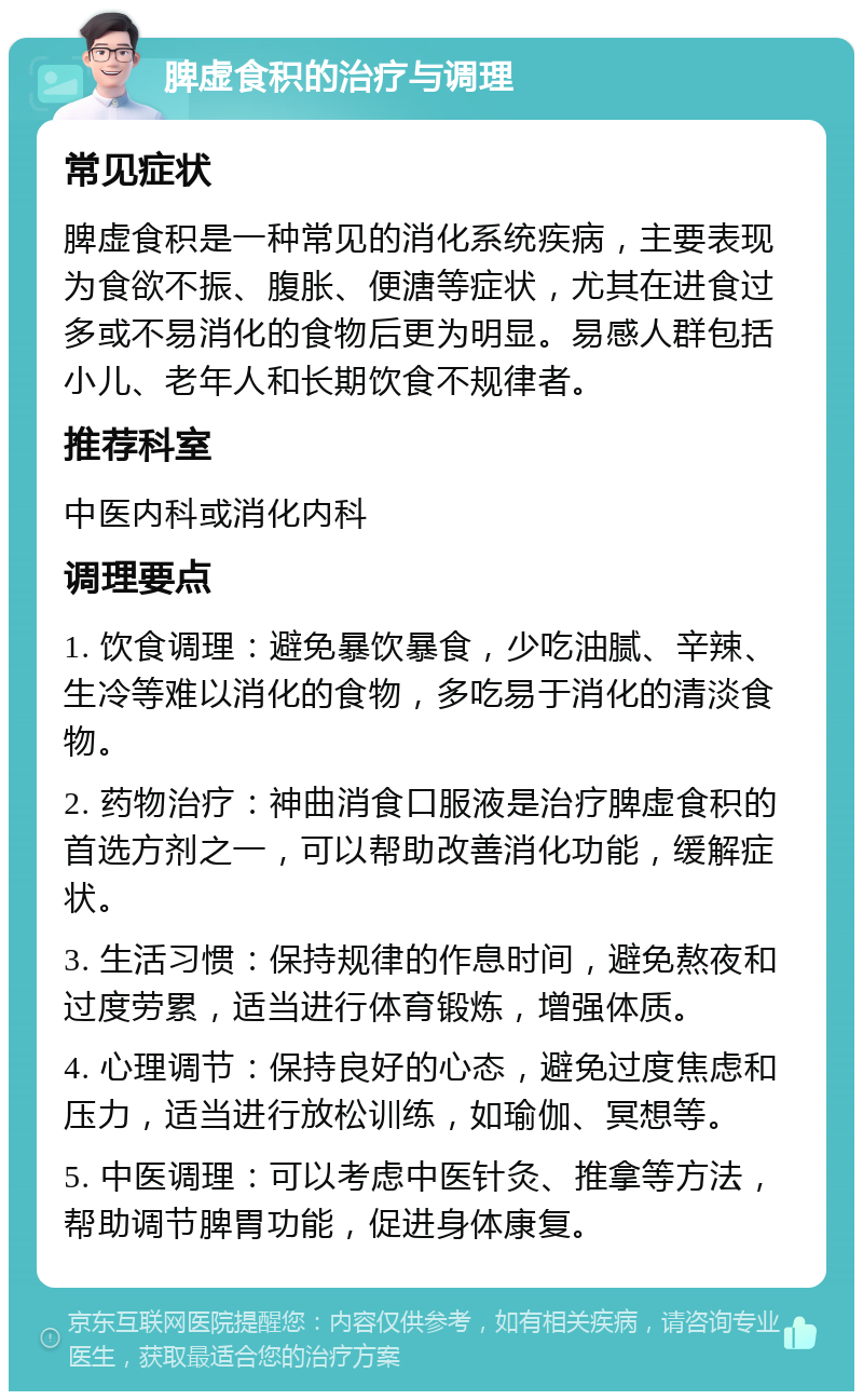 脾虚食积的治疗与调理 常见症状 脾虚食积是一种常见的消化系统疾病，主要表现为食欲不振、腹胀、便溏等症状，尤其在进食过多或不易消化的食物后更为明显。易感人群包括小儿、老年人和长期饮食不规律者。 推荐科室 中医内科或消化内科 调理要点 1. 饮食调理：避免暴饮暴食，少吃油腻、辛辣、生冷等难以消化的食物，多吃易于消化的清淡食物。 2. 药物治疗：神曲消食口服液是治疗脾虚食积的首选方剂之一，可以帮助改善消化功能，缓解症状。 3. 生活习惯：保持规律的作息时间，避免熬夜和过度劳累，适当进行体育锻炼，增强体质。 4. 心理调节：保持良好的心态，避免过度焦虑和压力，适当进行放松训练，如瑜伽、冥想等。 5. 中医调理：可以考虑中医针灸、推拿等方法，帮助调节脾胃功能，促进身体康复。