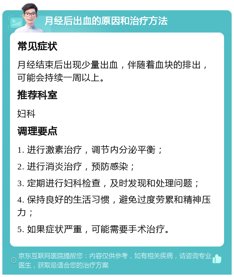 月经后出血的原因和治疗方法 常见症状 月经结束后出现少量出血，伴随着血块的排出，可能会持续一周以上。 推荐科室 妇科 调理要点 1. 进行激素治疗，调节内分泌平衡； 2. 进行消炎治疗，预防感染； 3. 定期进行妇科检查，及时发现和处理问题； 4. 保持良好的生活习惯，避免过度劳累和精神压力； 5. 如果症状严重，可能需要手术治疗。