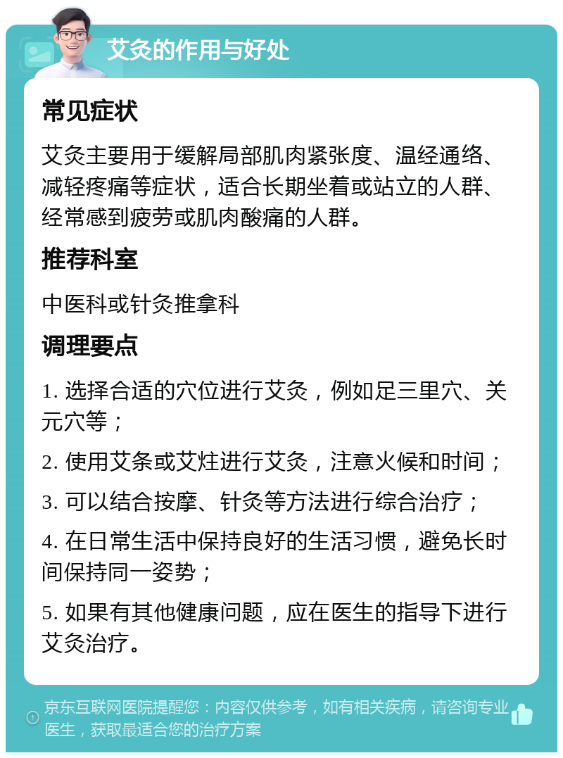 艾灸的作用与好处 常见症状 艾灸主要用于缓解局部肌肉紧张度、温经通络、减轻疼痛等症状，适合长期坐着或站立的人群、经常感到疲劳或肌肉酸痛的人群。 推荐科室 中医科或针灸推拿科 调理要点 1. 选择合适的穴位进行艾灸，例如足三里穴、关元穴等； 2. 使用艾条或艾炷进行艾灸，注意火候和时间； 3. 可以结合按摩、针灸等方法进行综合治疗； 4. 在日常生活中保持良好的生活习惯，避免长时间保持同一姿势； 5. 如果有其他健康问题，应在医生的指导下进行艾灸治疗。