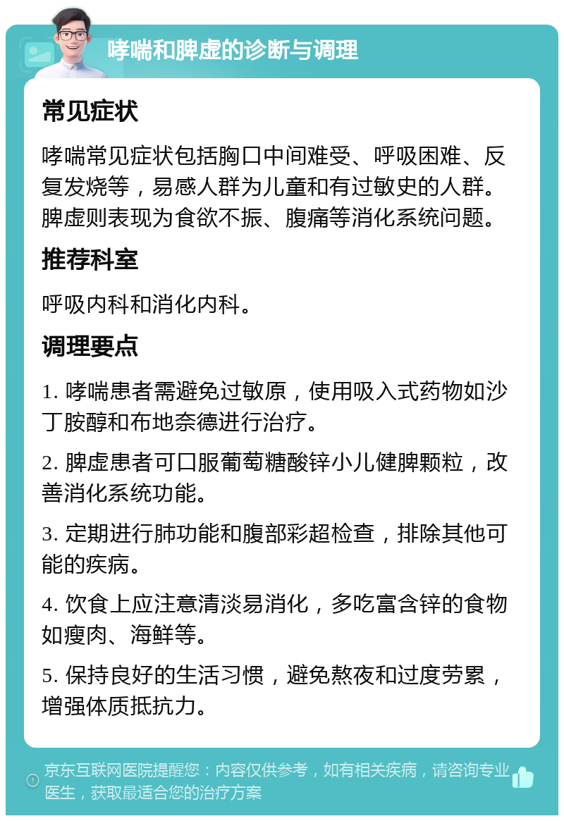 哮喘和脾虚的诊断与调理 常见症状 哮喘常见症状包括胸口中间难受、呼吸困难、反复发烧等，易感人群为儿童和有过敏史的人群。脾虚则表现为食欲不振、腹痛等消化系统问题。 推荐科室 呼吸内科和消化内科。 调理要点 1. 哮喘患者需避免过敏原，使用吸入式药物如沙丁胺醇和布地奈德进行治疗。 2. 脾虚患者可口服葡萄糖酸锌小儿健脾颗粒，改善消化系统功能。 3. 定期进行肺功能和腹部彩超检查，排除其他可能的疾病。 4. 饮食上应注意清淡易消化，多吃富含锌的食物如瘦肉、海鲜等。 5. 保持良好的生活习惯，避免熬夜和过度劳累，增强体质抵抗力。