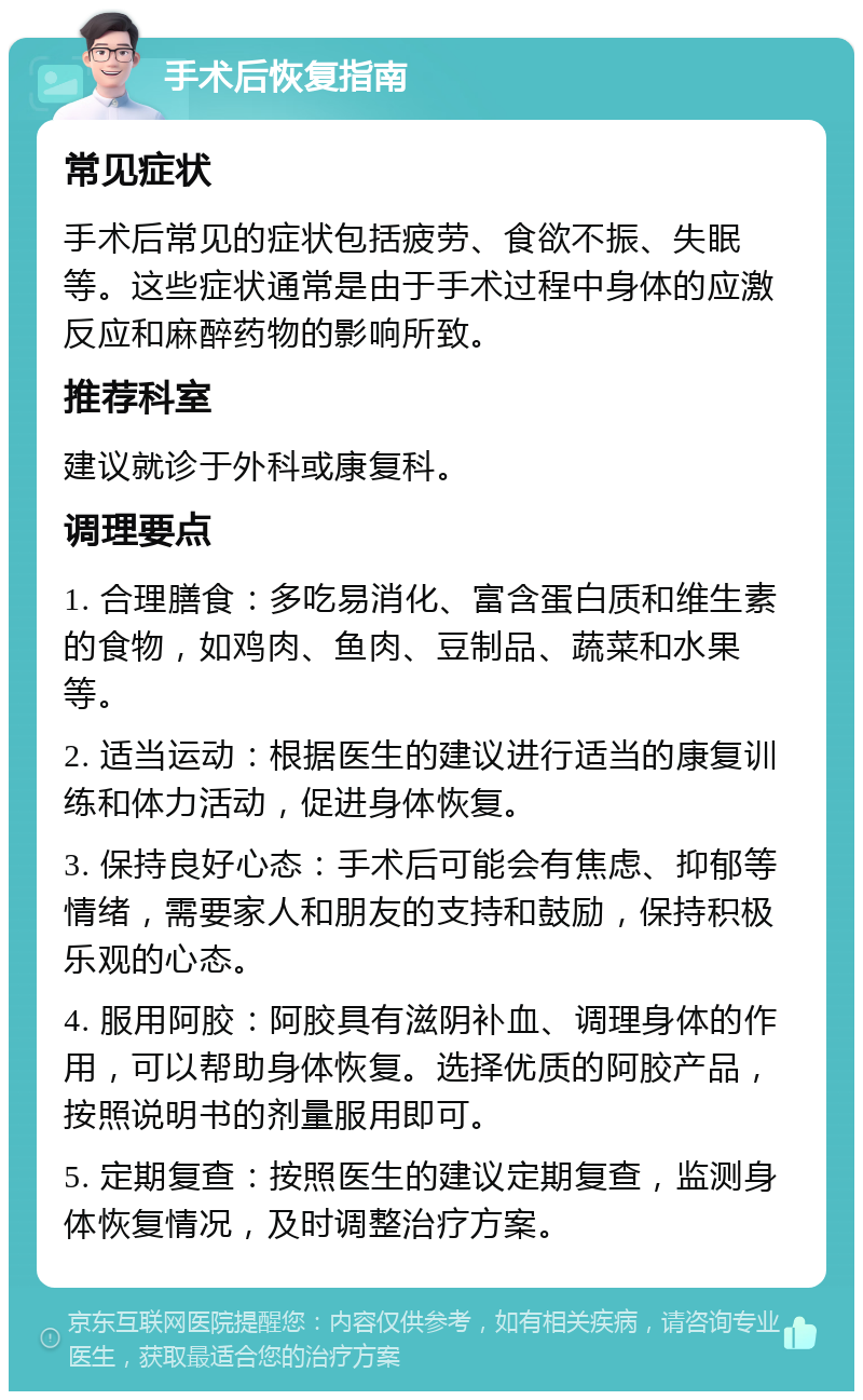 手术后恢复指南 常见症状 手术后常见的症状包括疲劳、食欲不振、失眠等。这些症状通常是由于手术过程中身体的应激反应和麻醉药物的影响所致。 推荐科室 建议就诊于外科或康复科。 调理要点 1. 合理膳食：多吃易消化、富含蛋白质和维生素的食物，如鸡肉、鱼肉、豆制品、蔬菜和水果等。 2. 适当运动：根据医生的建议进行适当的康复训练和体力活动，促进身体恢复。 3. 保持良好心态：手术后可能会有焦虑、抑郁等情绪，需要家人和朋友的支持和鼓励，保持积极乐观的心态。 4. 服用阿胶：阿胶具有滋阴补血、调理身体的作用，可以帮助身体恢复。选择优质的阿胶产品，按照说明书的剂量服用即可。 5. 定期复查：按照医生的建议定期复查，监测身体恢复情况，及时调整治疗方案。