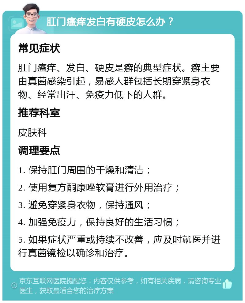 肛门瘙痒发白有硬皮怎么办？ 常见症状 肛门瘙痒、发白、硬皮是癣的典型症状。癣主要由真菌感染引起，易感人群包括长期穿紧身衣物、经常出汗、免疫力低下的人群。 推荐科室 皮肤科 调理要点 1. 保持肛门周围的干燥和清洁； 2. 使用复方酮康唑软膏进行外用治疗； 3. 避免穿紧身衣物，保持通风； 4. 加强免疫力，保持良好的生活习惯； 5. 如果症状严重或持续不改善，应及时就医并进行真菌镜检以确诊和治疗。