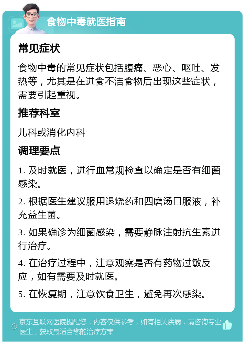 食物中毒就医指南 常见症状 食物中毒的常见症状包括腹痛、恶心、呕吐、发热等，尤其是在进食不洁食物后出现这些症状，需要引起重视。 推荐科室 儿科或消化内科 调理要点 1. 及时就医，进行血常规检查以确定是否有细菌感染。 2. 根据医生建议服用退烧药和四磨汤口服液，补充益生菌。 3. 如果确诊为细菌感染，需要静脉注射抗生素进行治疗。 4. 在治疗过程中，注意观察是否有药物过敏反应，如有需要及时就医。 5. 在恢复期，注意饮食卫生，避免再次感染。