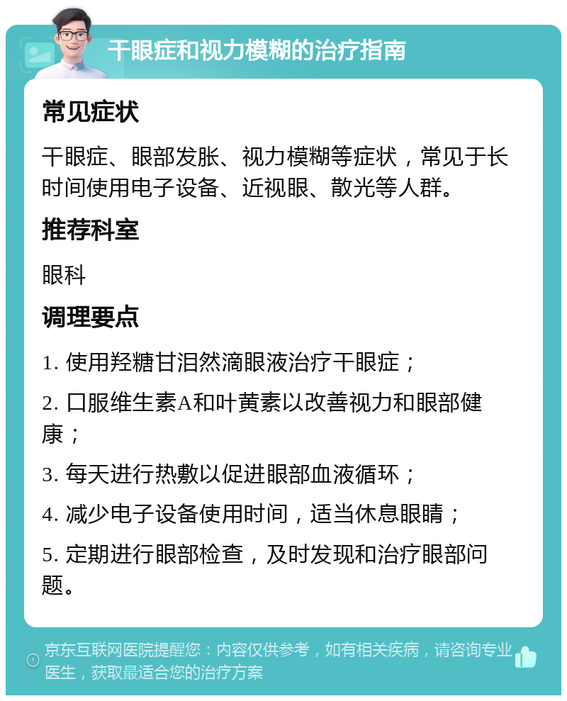 干眼症和视力模糊的治疗指南 常见症状 干眼症、眼部发胀、视力模糊等症状，常见于长时间使用电子设备、近视眼、散光等人群。 推荐科室 眼科 调理要点 1. 使用羟糖甘泪然滴眼液治疗干眼症； 2. 口服维生素A和叶黄素以改善视力和眼部健康； 3. 每天进行热敷以促进眼部血液循环； 4. 减少电子设备使用时间，适当休息眼睛； 5. 定期进行眼部检查，及时发现和治疗眼部问题。