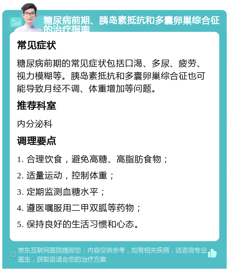 糖尿病前期、胰岛素抵抗和多囊卵巢综合征的治疗指南 常见症状 糖尿病前期的常见症状包括口渴、多尿、疲劳、视力模糊等。胰岛素抵抗和多囊卵巢综合征也可能导致月经不调、体重增加等问题。 推荐科室 内分泌科 调理要点 1. 合理饮食，避免高糖、高脂肪食物； 2. 适量运动，控制体重； 3. 定期监测血糖水平； 4. 遵医嘱服用二甲双胍等药物； 5. 保持良好的生活习惯和心态。