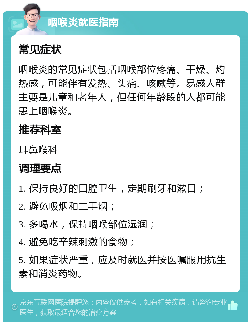 咽喉炎就医指南 常见症状 咽喉炎的常见症状包括咽喉部位疼痛、干燥、灼热感，可能伴有发热、头痛、咳嗽等。易感人群主要是儿童和老年人，但任何年龄段的人都可能患上咽喉炎。 推荐科室 耳鼻喉科 调理要点 1. 保持良好的口腔卫生，定期刷牙和漱口； 2. 避免吸烟和二手烟； 3. 多喝水，保持咽喉部位湿润； 4. 避免吃辛辣刺激的食物； 5. 如果症状严重，应及时就医并按医嘱服用抗生素和消炎药物。