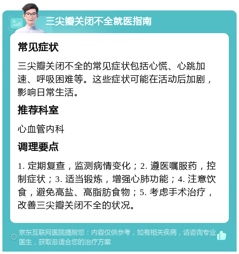 三尖瓣关闭不全就医指南 常见症状 三尖瓣关闭不全的常见症状包括心慌、心跳加速、呼吸困难等。这些症状可能在活动后加剧，影响日常生活。 推荐科室 心血管内科 调理要点 1. 定期复查，监测病情变化；2. 遵医嘱服药，控制症状；3. 适当锻炼，增强心肺功能；4. 注意饮食，避免高盐、高脂肪食物；5. 考虑手术治疗，改善三尖瓣关闭不全的状况。