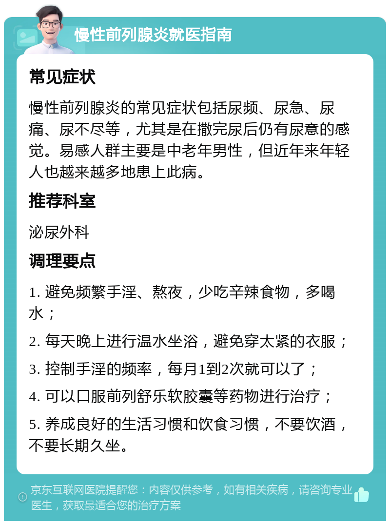 慢性前列腺炎就医指南 常见症状 慢性前列腺炎的常见症状包括尿频、尿急、尿痛、尿不尽等，尤其是在撒完尿后仍有尿意的感觉。易感人群主要是中老年男性，但近年来年轻人也越来越多地患上此病。 推荐科室 泌尿外科 调理要点 1. 避免频繁手淫、熬夜，少吃辛辣食物，多喝水； 2. 每天晚上进行温水坐浴，避免穿太紧的衣服； 3. 控制手淫的频率，每月1到2次就可以了； 4. 可以口服前列舒乐软胶囊等药物进行治疗； 5. 养成良好的生活习惯和饮食习惯，不要饮酒，不要长期久坐。