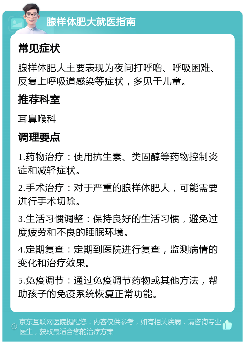 腺样体肥大就医指南 常见症状 腺样体肥大主要表现为夜间打呼噜、呼吸困难、反复上呼吸道感染等症状，多见于儿童。 推荐科室 耳鼻喉科 调理要点 1.药物治疗：使用抗生素、类固醇等药物控制炎症和减轻症状。 2.手术治疗：对于严重的腺样体肥大，可能需要进行手术切除。 3.生活习惯调整：保持良好的生活习惯，避免过度疲劳和不良的睡眠环境。 4.定期复查：定期到医院进行复查，监测病情的变化和治疗效果。 5.免疫调节：通过免疫调节药物或其他方法，帮助孩子的免疫系统恢复正常功能。