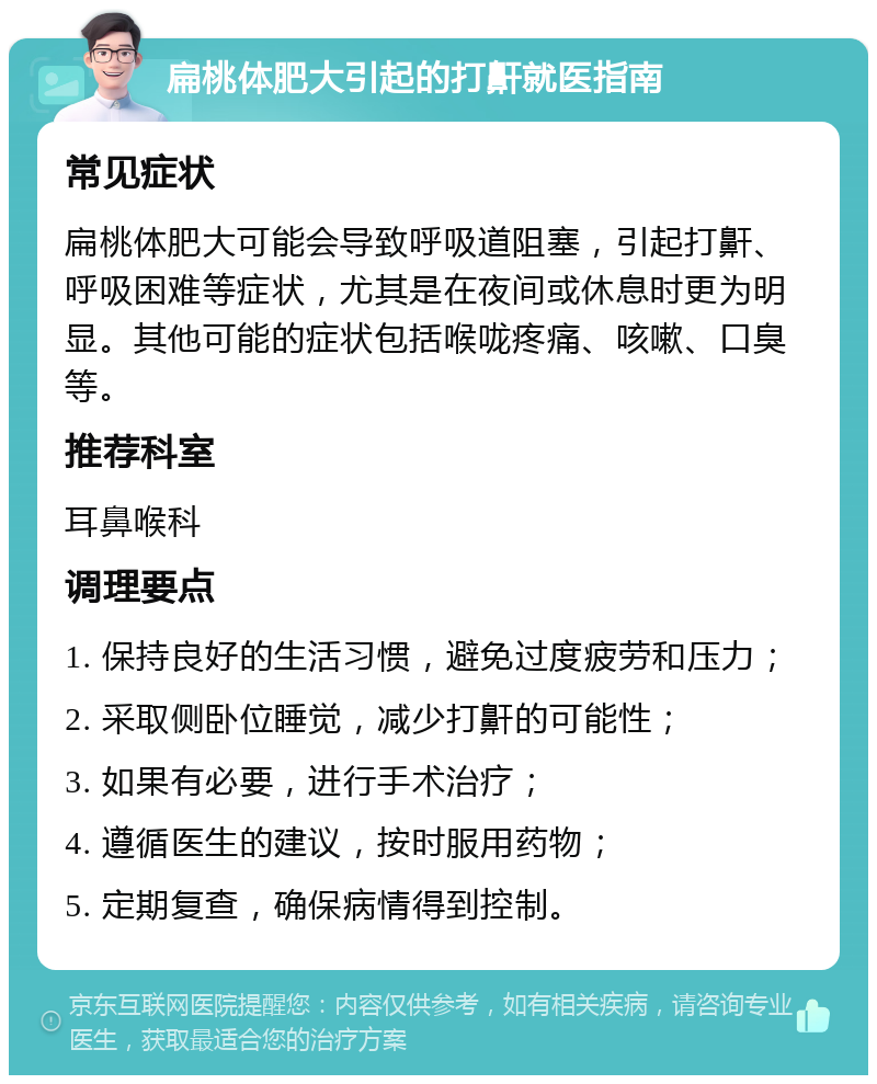 扁桃体肥大引起的打鼾就医指南 常见症状 扁桃体肥大可能会导致呼吸道阻塞，引起打鼾、呼吸困难等症状，尤其是在夜间或休息时更为明显。其他可能的症状包括喉咙疼痛、咳嗽、口臭等。 推荐科室 耳鼻喉科 调理要点 1. 保持良好的生活习惯，避免过度疲劳和压力； 2. 采取侧卧位睡觉，减少打鼾的可能性； 3. 如果有必要，进行手术治疗； 4. 遵循医生的建议，按时服用药物； 5. 定期复查，确保病情得到控制。