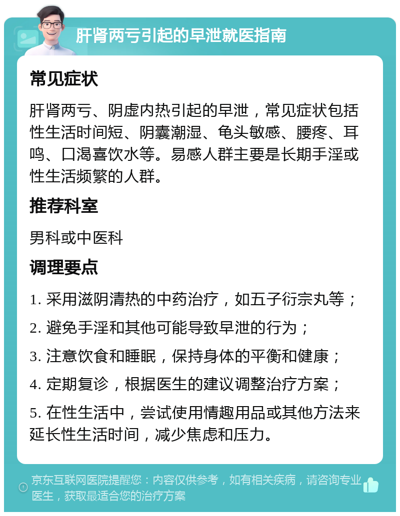 肝肾两亏引起的早泄就医指南 常见症状 肝肾两亏、阴虚内热引起的早泄，常见症状包括性生活时间短、阴囊潮湿、龟头敏感、腰疼、耳鸣、口渴喜饮水等。易感人群主要是长期手淫或性生活频繁的人群。 推荐科室 男科或中医科 调理要点 1. 采用滋阴清热的中药治疗，如五子衍宗丸等； 2. 避免手淫和其他可能导致早泄的行为； 3. 注意饮食和睡眠，保持身体的平衡和健康； 4. 定期复诊，根据医生的建议调整治疗方案； 5. 在性生活中，尝试使用情趣用品或其他方法来延长性生活时间，减少焦虑和压力。