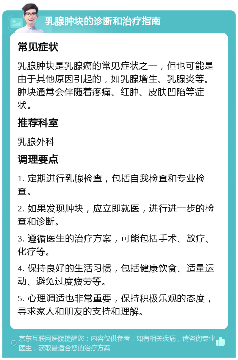 乳腺肿块的诊断和治疗指南 常见症状 乳腺肿块是乳腺癌的常见症状之一，但也可能是由于其他原因引起的，如乳腺增生、乳腺炎等。肿块通常会伴随着疼痛、红肿、皮肤凹陷等症状。 推荐科室 乳腺外科 调理要点 1. 定期进行乳腺检查，包括自我检查和专业检查。 2. 如果发现肿块，应立即就医，进行进一步的检查和诊断。 3. 遵循医生的治疗方案，可能包括手术、放疗、化疗等。 4. 保持良好的生活习惯，包括健康饮食、适量运动、避免过度疲劳等。 5. 心理调适也非常重要，保持积极乐观的态度，寻求家人和朋友的支持和理解。