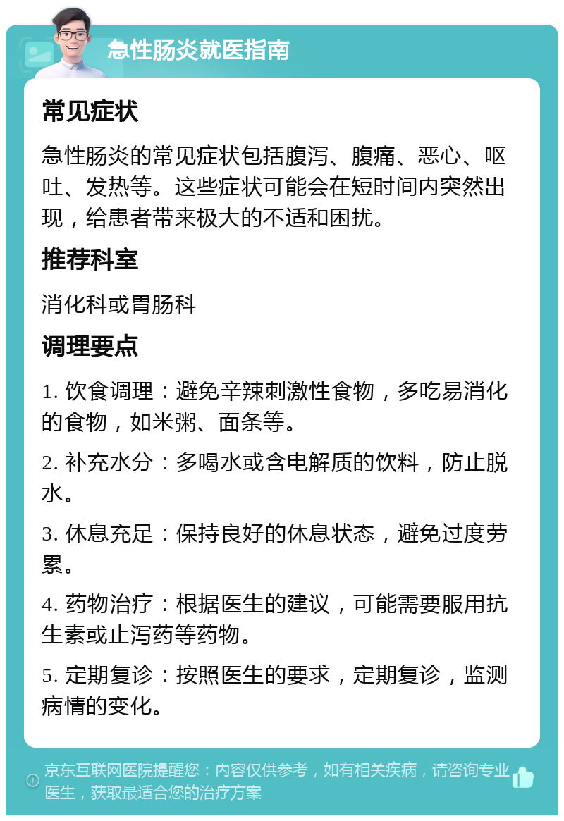 急性肠炎就医指南 常见症状 急性肠炎的常见症状包括腹泻、腹痛、恶心、呕吐、发热等。这些症状可能会在短时间内突然出现，给患者带来极大的不适和困扰。 推荐科室 消化科或胃肠科 调理要点 1. 饮食调理：避免辛辣刺激性食物，多吃易消化的食物，如米粥、面条等。 2. 补充水分：多喝水或含电解质的饮料，防止脱水。 3. 休息充足：保持良好的休息状态，避免过度劳累。 4. 药物治疗：根据医生的建议，可能需要服用抗生素或止泻药等药物。 5. 定期复诊：按照医生的要求，定期复诊，监测病情的变化。